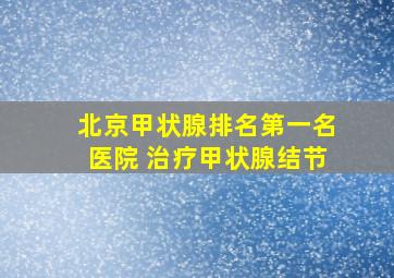 北京甲状腺排名第一名医院 治疗甲状腺结节